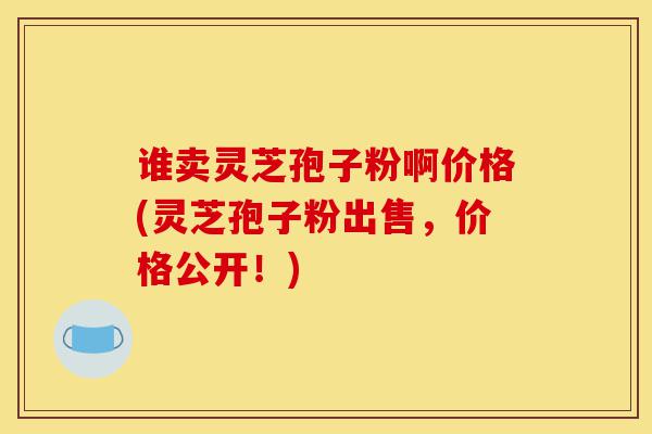 谁卖灵芝孢子粉啊价格(灵芝孢子粉出售，价格公开！)-第1张图片-灵芝之家