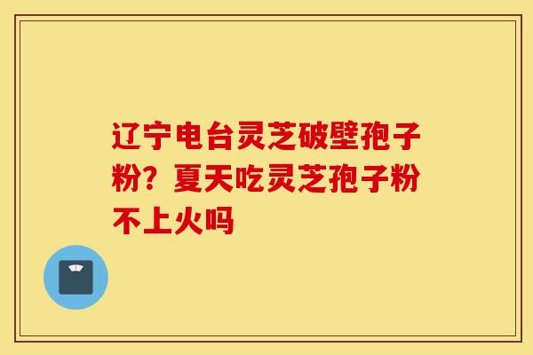 辽宁电台灵芝破壁孢子粉?夏天吃灵芝孢子粉不上火吗-第1张图片-灵芝之家 辽宁电台灵芝破壁孢子粉?夏天吃灵芝孢子粉不上火吗-第1张图片-灵芝之家