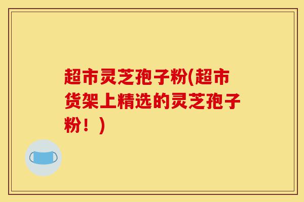 超市灵芝孢子粉(超市货架上精选的灵芝孢子粉!)-第1张图片-灵芝之家 超市灵芝孢子粉(超市货架上精选的灵芝孢子粉!)-第1张图片-灵芝之家