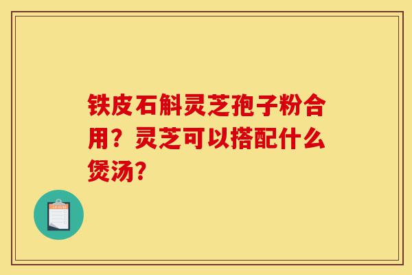 铁皮石斛灵芝孢子粉合用?灵芝可以搭配什么煲汤?-第1张图片-灵芝之家 铁皮石斛灵芝孢子粉合用?灵芝可以搭配什么煲汤?-第1张图片-灵芝之家