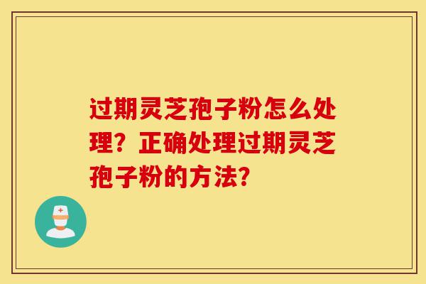 过期灵芝孢子粉怎么处理？正确处理过期灵芝孢子粉的方法？-第1张图片-灵芝之家