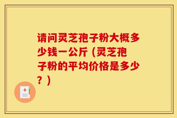 请问灵芝孢子粉大概多少钱一公斤 (灵芝孢子粉的平均价格是多少?)-第1张图片-灵芝之家 请问灵芝孢子粉大概多少钱一公斤 (灵芝孢子粉的平均价格是多少?)-第1张图片-灵芝之家