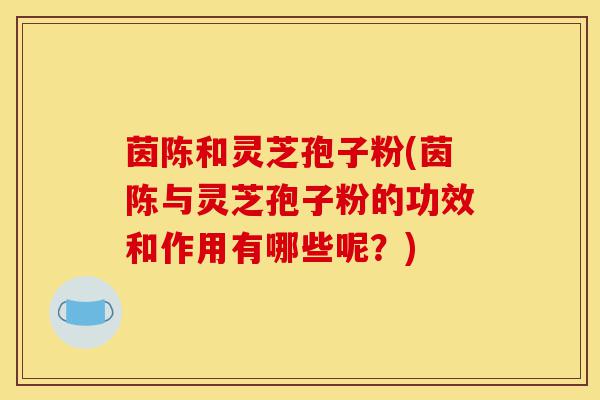 茵陈和灵芝孢子粉(茵陈与灵芝孢子粉的功效和作用有哪些呢?)-第1张图片-灵芝之家 茵陈和灵芝孢子粉(茵陈与灵芝孢子粉的功效和作用有哪些呢?)-第1张图片-灵芝之家