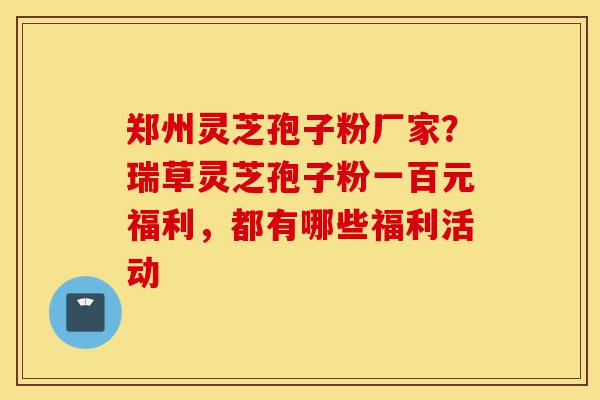 郑州灵芝孢子粉厂家?瑞草灵芝孢子粉一百元福利,都有哪些福利活动-第1张图片-灵芝之家 郑州灵芝孢子粉厂家?瑞草灵芝孢子粉一百元福利,都有哪些福利活动-第1张图片-灵芝之家