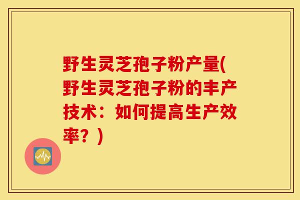 野生灵芝孢子粉产量(野生灵芝孢子粉的丰产技术:如何提高生产效率?)-第1张图片-灵芝之家 野生灵芝孢子粉产量(野生灵芝孢子粉的丰产技术:如何提高生产效率?)-第1张图片-灵芝之家