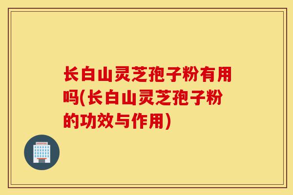 长白山灵芝孢子粉有用吗(长白山灵芝孢子粉的功效与作用)-第1张图片-灵芝之家