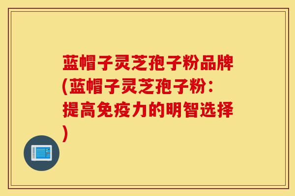 蓝帽子灵芝孢子粉品牌(蓝帽子灵芝孢子粉：提高免疫力的明智选择)-第1张图片-灵芝之家