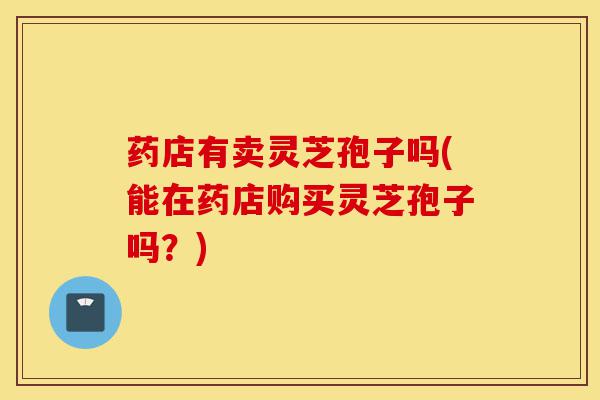 药店有卖灵芝孢子吗(能在药店购买灵芝孢子吗?)-第1张图片-灵芝之家 药店有卖灵芝孢子吗(能在药店购买灵芝孢子吗?)-第1张图片-灵芝之家