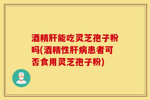 酒精肝能吃灵芝孢子粉吗(酒精性肝病患者可否食用灵芝孢子粉)-第1张图片-灵芝之家 酒精肝能吃灵芝孢子粉吗(酒精性肝病患者可否食用灵芝孢子粉)-第1张图片-灵芝之家