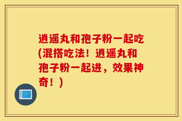 逍遥丸和孢子粉一起吃(混搭吃法!逍遥丸和孢子粉一起进,效果神奇!)-第1张图片-灵芝之家 逍遥丸和孢子粉一起吃(混搭吃法!逍遥丸和孢子粉一起进,效果神奇!)-第1张图片-灵芝之家