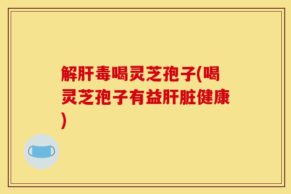 解肝毒喝灵芝孢子(喝灵芝孢子有益肝脏健康)-第1张图片-灵芝之家