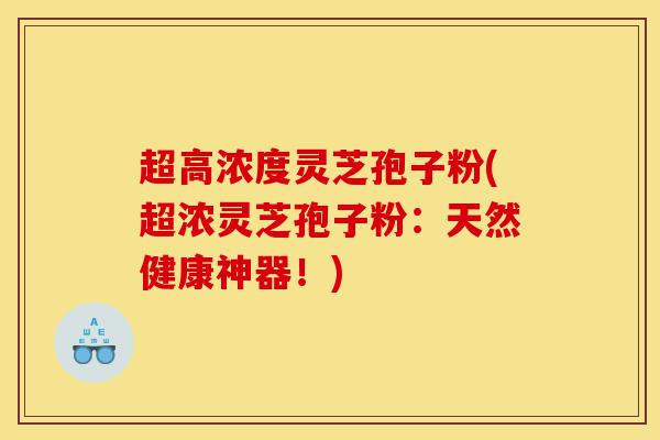 超高浓度灵芝孢子粉(超浓灵芝孢子粉：天然健康神器！)-第1张图片-灵芝之家