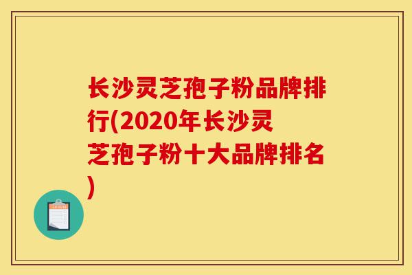 长沙灵芝孢子粉品牌排行(2020年长沙灵芝孢子粉十大品牌排名)-第1张图片-灵芝之家 长沙灵芝孢子粉品牌排行(2020年长沙灵芝孢子粉十大品牌排名)-第1张图片-灵芝之家
