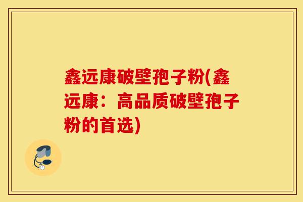 鑫远康破壁孢子粉(鑫远康:高品质破壁孢子粉的首选)-第1张图片-灵芝之家 鑫远康破壁孢子粉(鑫远康:高品质破壁孢子粉的首选)-第1张图片-灵芝之家