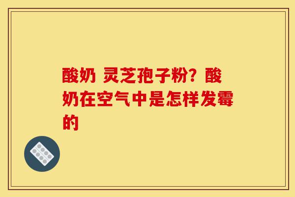 酸奶 灵芝孢子粉?酸奶在空气中是怎样发霉的-第1张图片-灵芝之家 酸奶 灵芝孢子粉?酸奶在空气中是怎样发霉的-第1张图片-灵芝之家