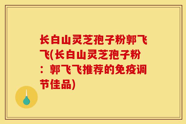 长白山灵芝孢子粉郭飞飞(长白山灵芝孢子粉:郭飞飞推荐的免疫调节佳品)-第1张图片-灵芝之家 长白山灵芝孢子粉郭飞飞(长白山灵芝孢子粉:郭飞飞推荐的免疫调节佳品)-第1张图片-灵芝之家