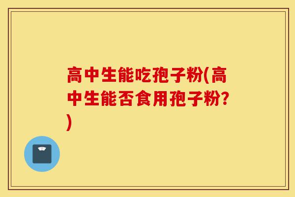 高中生能吃孢子粉(高中生能否食用孢子粉?)-第1张图片-灵芝之家 高中生能吃孢子粉(高中生能否食用孢子粉?)-第1张图片-灵芝之家