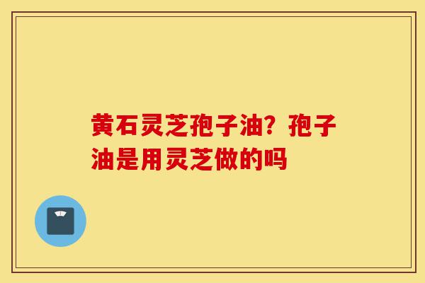 黄石灵芝孢子油?孢子油是用灵芝做的吗-第1张图片-灵芝之家 黄石灵芝孢子油?孢子油是用灵芝做的吗-第1张图片-灵芝之家