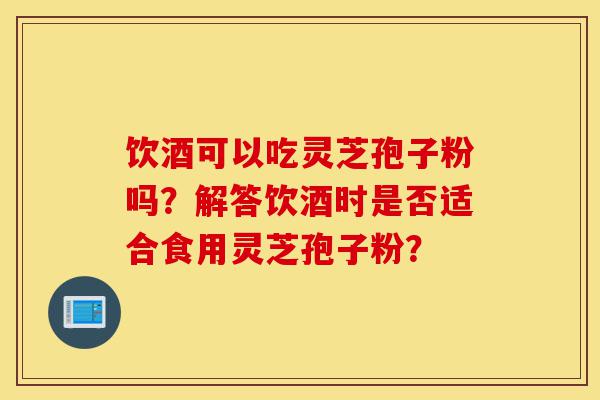饮酒可以吃灵芝孢子粉吗?解答饮酒时是否适合食用灵芝孢子粉?-第1张图片-灵芝之家 饮酒可以吃灵芝孢子粉吗?解答饮酒时是否适合食用灵芝孢子粉?-第1张图片-灵芝之家