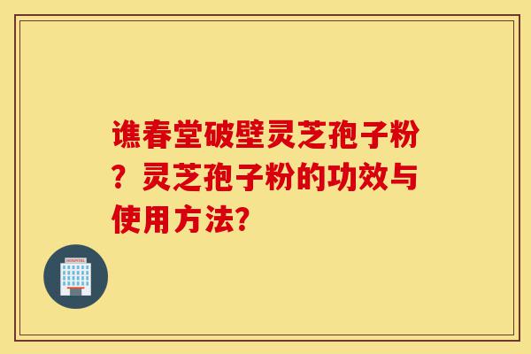 谯春堂破壁灵芝孢子粉？灵芝孢子粉的功效与使用方法？-第1张图片-灵芝之家