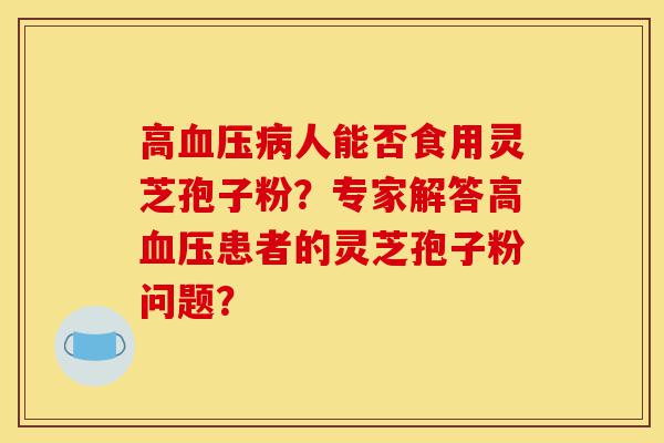 高血压病人能否食用灵芝孢子粉?专家解答高血压患者的灵芝孢子粉问题?-第1张图片-灵芝之家 高血压病人能否食用灵芝孢子粉?专家解答高血压患者的灵芝孢子粉问题?-第1张图片-灵芝之家