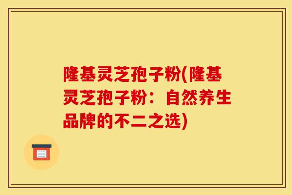 隆基灵芝孢子粉(隆基灵芝孢子粉：自然养生品牌的不二之选)-第1张图片-灵芝之家