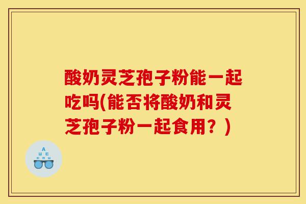 酸奶灵芝孢子粉能一起吃吗(能否将酸奶和灵芝孢子粉一起食用?)-第1张图片-灵芝之家 酸奶灵芝孢子粉能一起吃吗(能否将酸奶和灵芝孢子粉一起食用?)-第1张图片-灵芝之家