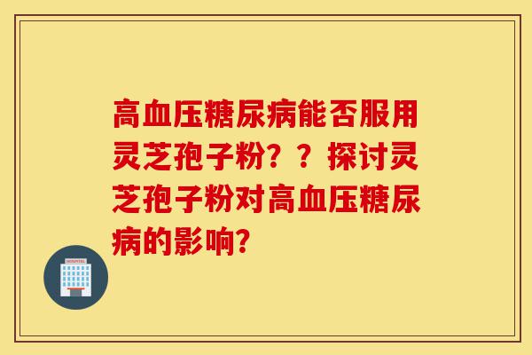 高血压糖尿病能否服用灵芝孢子粉？？探讨灵芝孢子粉对高血压糖尿病的影响？-第1张图片-灵芝之家