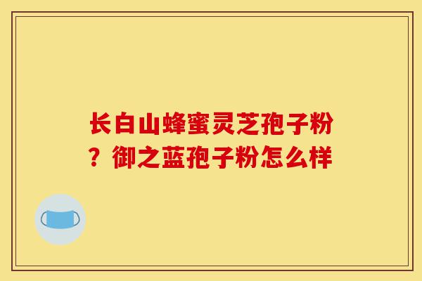 长白山蜂蜜灵芝孢子粉?御之蓝孢子粉怎么样-第1张图片-灵芝之家 长白山蜂蜜灵芝孢子粉?御之蓝孢子粉怎么样-第1张图片-灵芝之家