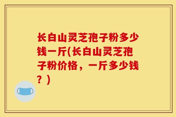 长白山灵芝孢子粉多少钱一斤(长白山灵芝孢子粉价格，一斤多少钱？)-第1张图片-灵芝之家