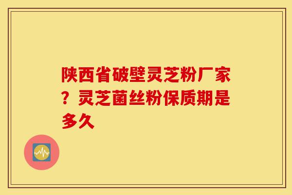 陕西省破壁灵芝粉厂家？灵芝菌丝粉保质期是多久-第1张图片-灵芝之家