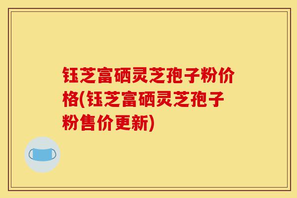 钰芝富硒灵芝孢子粉价格(钰芝富硒灵芝孢子粉售价更新)-第1张图片-灵芝之家 钰芝富硒灵芝孢子粉价格(钰芝富硒灵芝孢子粉售价更新)-第1张图片-灵芝之家