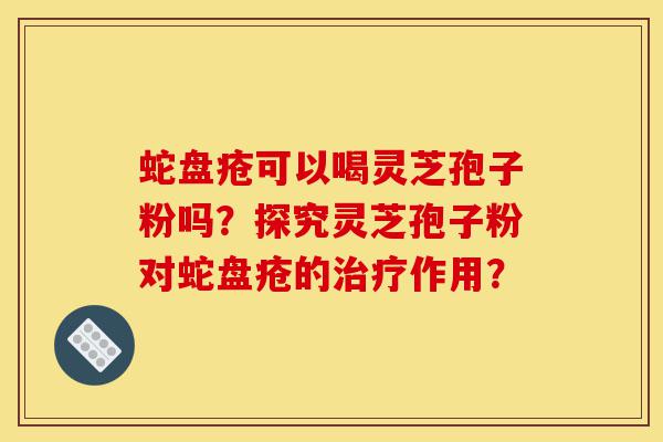 蛇盘疮可以喝灵芝孢子粉吗?探究灵芝孢子粉对蛇盘疮的治疗作用?-第1张图片-灵芝之家 蛇盘疮可以喝灵芝孢子粉吗?探究灵芝孢子粉对蛇盘疮的治疗作用?-第1张图片-灵芝之家