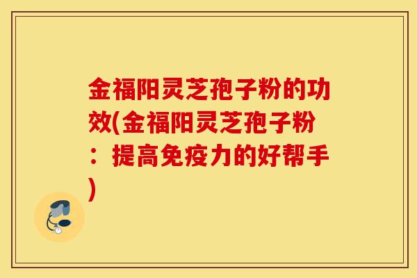 金福阳灵芝孢子粉的功效(金福阳灵芝孢子粉:提高免疫力的好帮手)-第1张图片-灵芝之家 金福阳灵芝孢子粉的功效(金福阳灵芝孢子粉:提高免疫力的好帮手)-第1张图片-灵芝之家