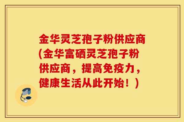 金华灵芝孢子粉供应商(金华富硒灵芝孢子粉供应商,提高免疫力,健康生活从此开始!)-第1张图片-灵芝之家 金华灵芝孢子粉供应商(金华富硒灵芝孢子粉供应商,提高免疫力,健康生活从此开始!)-第1张图片-灵芝之家
