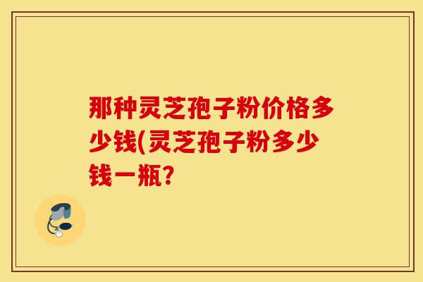 那种灵芝孢子粉价格多少钱(灵芝孢子粉多少钱一瓶?-第1张图片-灵芝之家 那种灵芝孢子粉价格多少钱(灵芝孢子粉多少钱一瓶?-第1张图片-灵芝之家