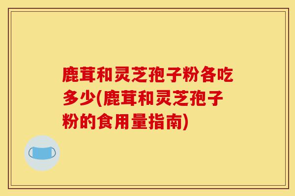 鹿茸和灵芝孢子粉各吃多少(鹿茸和灵芝孢子粉的食用量指南)-第1张图片-灵芝之家 鹿茸和灵芝孢子粉各吃多少(鹿茸和灵芝孢子粉的食用量指南)-第1张图片-灵芝之家