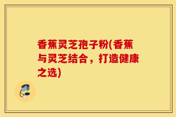 香蕉灵芝孢子粉(香蕉与灵芝结合，打造健康之选)-第1张图片-灵芝之家