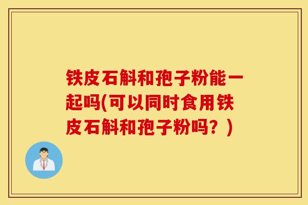 铁皮石斛和孢子粉能一起吗(可以同时食用铁皮石斛和孢子粉吗?)-第1张图片-灵芝之家 铁皮石斛和孢子粉能一起吗(可以同时食用铁皮石斛和孢子粉吗?)-第1张图片-灵芝之家