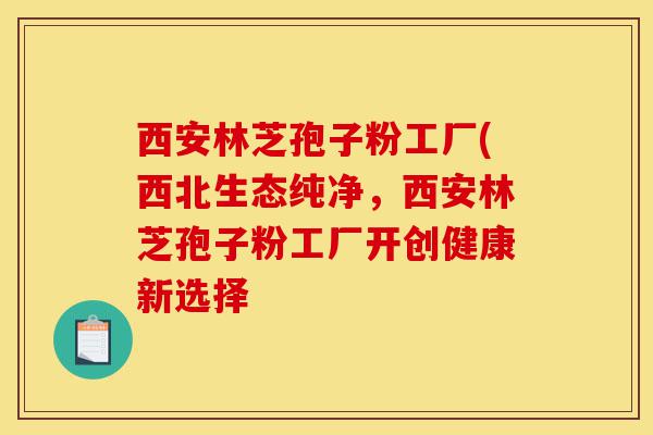 西安林芝孢子粉工厂(西北生态纯净，西安林芝孢子粉工厂开创健康新选择-第1张图片-灵芝之家