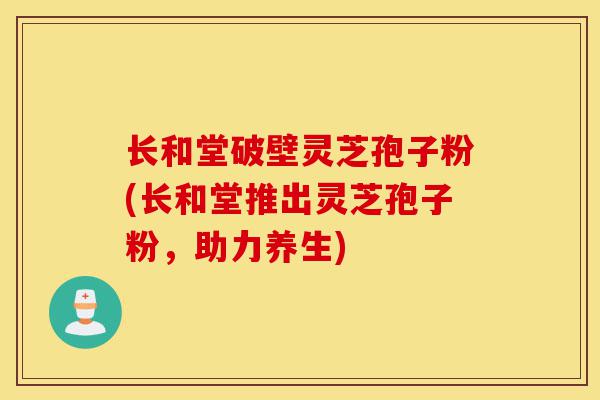 长和堂破壁灵芝孢子粉(长和堂推出灵芝孢子粉，助力养生)-第1张图片-灵芝之家
