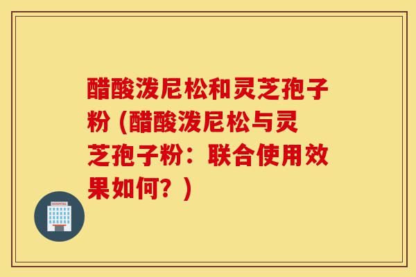 醋酸泼尼松和灵芝孢子粉 (醋酸泼尼松与灵芝孢子粉:联合使用效果如何?)-第1张图片-灵芝之家 醋酸泼尼松和灵芝孢子粉 (醋酸泼尼松与灵芝孢子粉:联合使用效果如何?)-第1张图片-灵芝之家