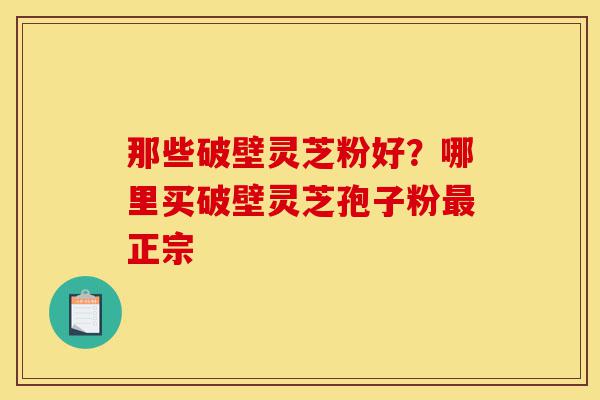 那些破壁灵芝粉好？哪里买破壁灵芝孢子粉最正宗-第1张图片-灵芝之家