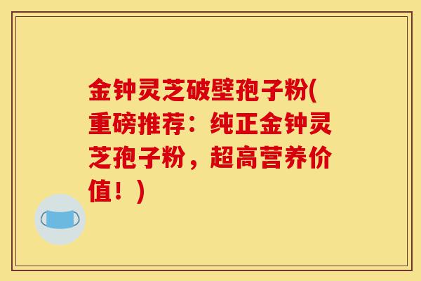 金钟灵芝破壁孢子粉(重磅推荐:纯正金钟灵芝孢子粉,超高营养价值!)-第1张图片-灵芝之家 金钟灵芝破壁孢子粉(重磅推荐:纯正金钟灵芝孢子粉,超高营养价值!)-第1张图片-灵芝之家