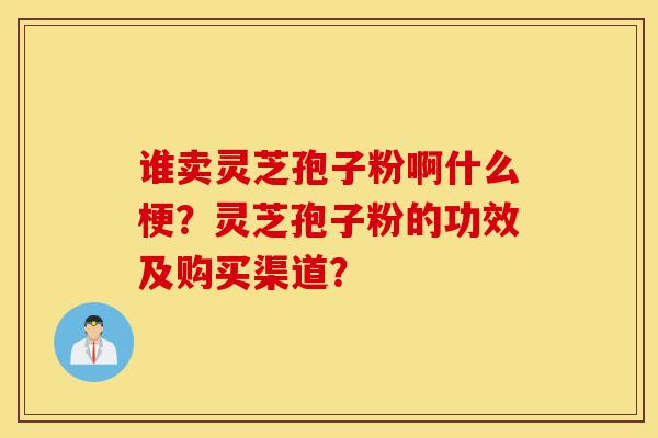 谁卖灵芝孢子粉啊什么梗？灵芝孢子粉的功效及购买渠道？-第1张图片-灵芝之家