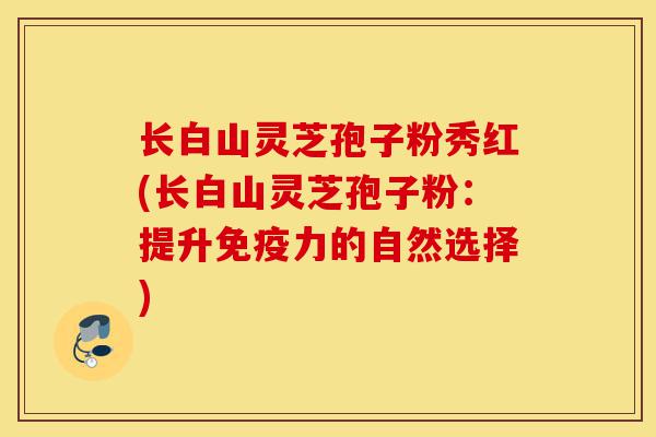 长白山灵芝孢子粉秀红(长白山灵芝孢子粉：提升免疫力的自然选择)-第1张图片-灵芝之家