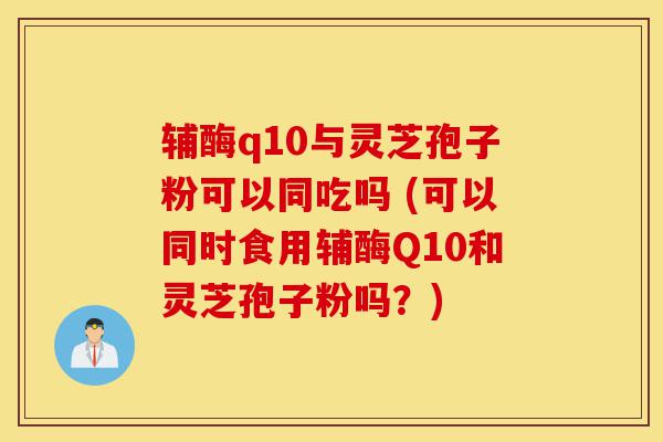 辅酶q10与灵芝孢子粉可以同吃吗 (可以同时食用辅酶Q10和灵芝孢子粉吗?)-第1张图片-灵芝之家 辅酶q10与灵芝孢子粉可以同吃吗 (可以同时食用辅酶Q10和灵芝孢子粉吗?)-第1张图片-灵芝之家