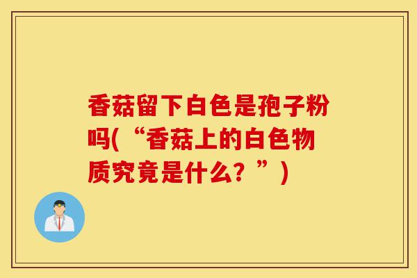 香菇留下白色是孢子粉吗(“香菇上的白色物质究竟是什么?”)-第1张图片-灵芝之家 香菇留下白色是孢子粉吗(“香菇上的白色物质究竟是什么?”)-第1张图片-灵芝之家