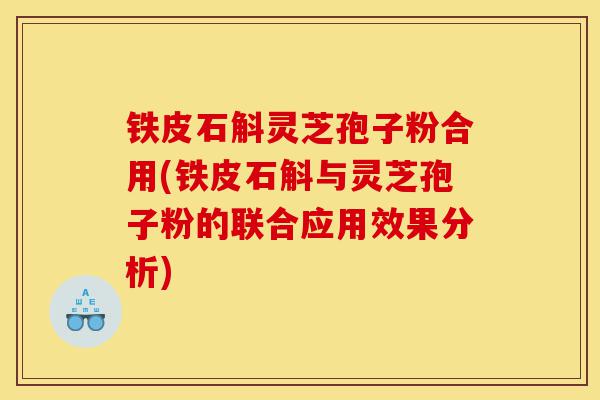 铁皮石斛灵芝孢子粉合用(铁皮石斛与灵芝孢子粉的联合应用效果分析)-第1张图片-灵芝之家