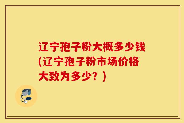 辽宁孢子粉大概多少钱(辽宁孢子粉市场价格大致为多少？)-第1张图片-灵芝之家